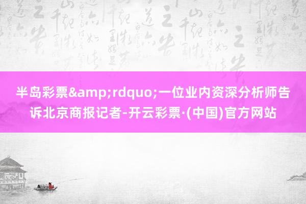 半岛彩票&rdquo;一位业内资深分析师告诉北京商报记者-开云彩票·(中国)官方网站