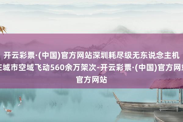 开云彩票·(中国)官方网站深圳耗尽级无东说念主机在城市空域飞动560余万架次-开云彩票·(中国)官方网站