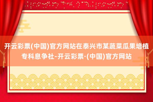 开云彩票(中国)官方网站在泰兴市某蔬菜瓜果培植专科息争社-开云彩票·(中国)官方网站