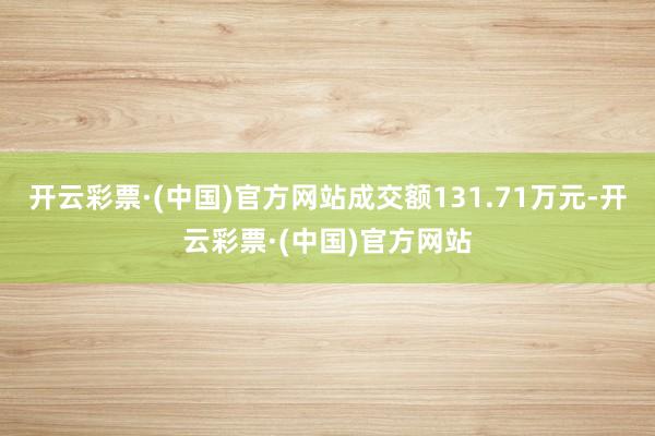 开云彩票·(中国)官方网站成交额131.71万元-开云彩票·(中国)官方网站