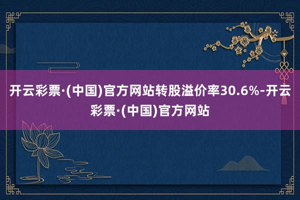 开云彩票·(中国)官方网站转股溢价率30.6%-开云彩票·(中国)官方网站