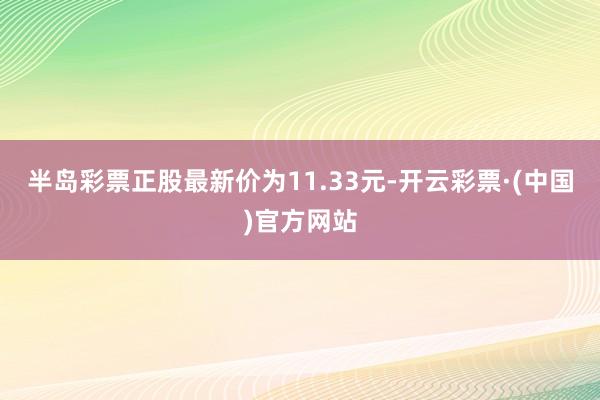 半岛彩票正股最新价为11.33元-开云彩票·(中国)官方网站