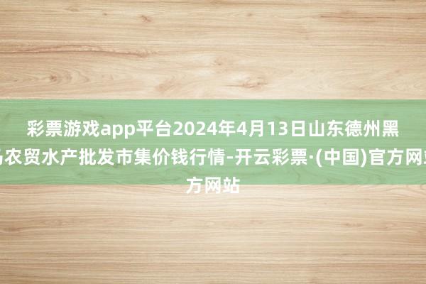 彩票游戏app平台2024年4月13日山东德州黑马农贸水产批发市集价钱行情-开云彩票·(中国)官方网站