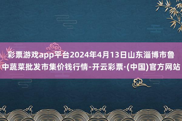 彩票游戏app平台2024年4月13日山东淄博市鲁中蔬菜批发市集价钱行情-开云彩票·(中国)官方网站