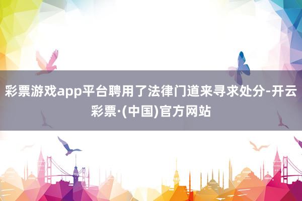 彩票游戏app平台聘用了法律门道来寻求处分-开云彩票·(中国)官方网站