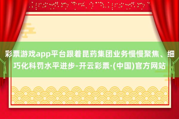 彩票游戏app平台跟着昆药集团业务慢慢聚焦、细巧化科罚水平进步-开云彩票·(中国)官方网站