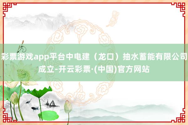 彩票游戏app平台中电建（龙口）抽水蓄能有限公司成立-开云彩票·(中国)官方网站