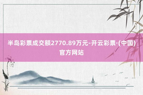 半岛彩票成交额2770.89万元-开云彩票·(中国)官方网站