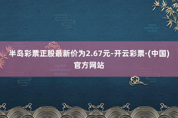 半岛彩票正股最新价为2.67元-开云彩票·(中国)官方网站