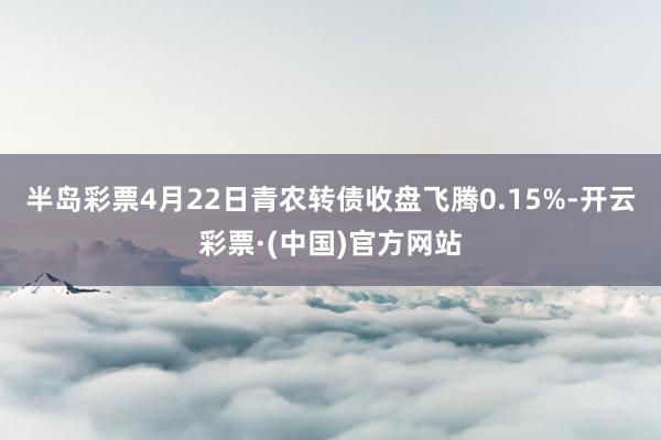 半岛彩票4月22日青农转债收盘飞腾0.15%-开云彩票·(中国)官方网站