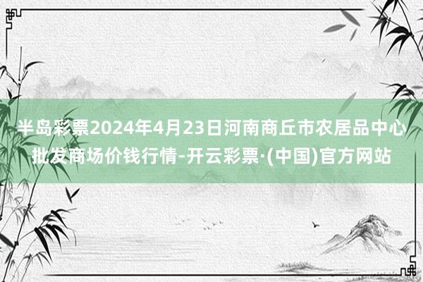 半岛彩票2024年4月23日河南商丘市农居品中心批发商场价钱行情-开云彩票·(中国)官方网站