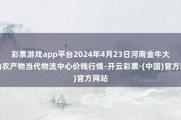 彩票游戏app平台2024年4月23日河南金牛大别山农产物当代物流中心价钱行情-开云彩票·(中国)官方网站