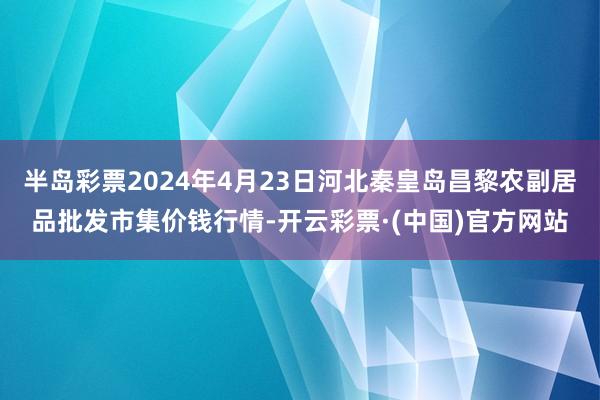 半岛彩票2024年4月23日河北秦皇岛昌黎农副居品批发市集价钱行情-开云彩票·(中国)官方网站