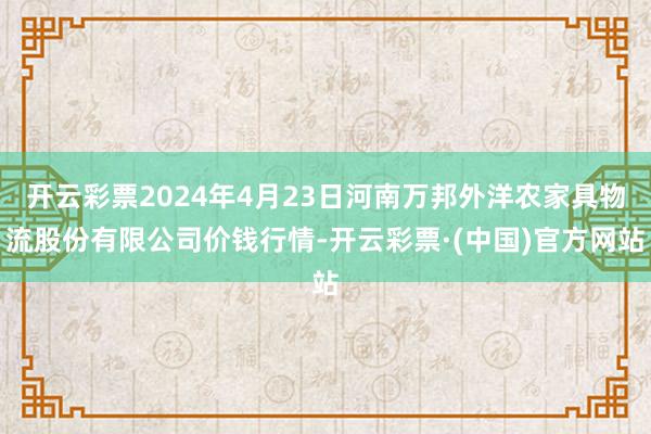 开云彩票2024年4月23日河南万邦外洋农家具物流股份有限公司价钱行情-开云彩票·(中国)官方网站