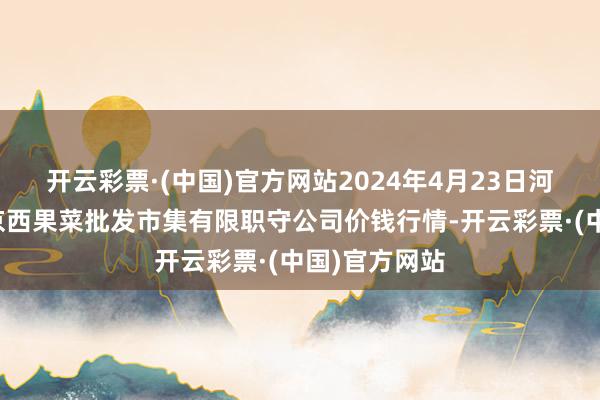 开云彩票·(中国)官方网站2024年4月23日河北省怀来县京西果菜批发市集有限职守公司价钱行情-开云彩票·(中国)官方网站