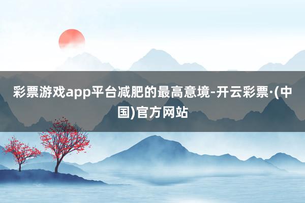 彩票游戏app平台减肥的最高意境-开云彩票·(中国)官方网站