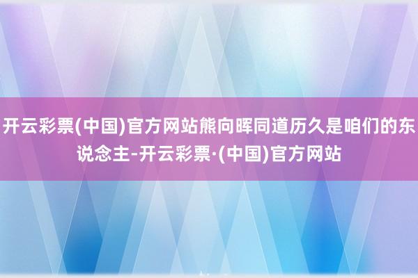 开云彩票(中国)官方网站熊向晖同道历久是咱们的东说念主-开云彩票·(中国)官方网站