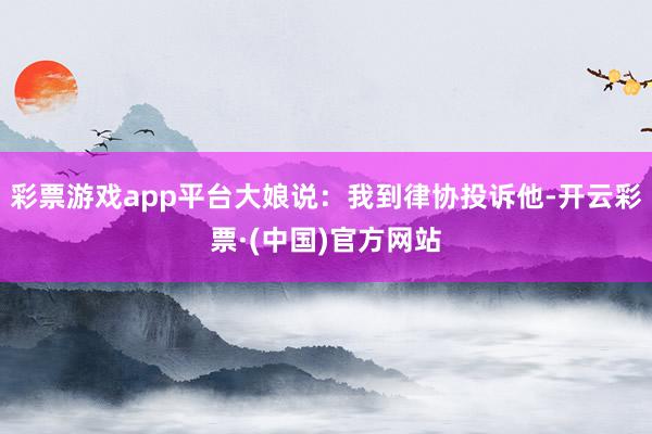 彩票游戏app平台大娘说：我到律协投诉他-开云彩票·(中国)官方网站