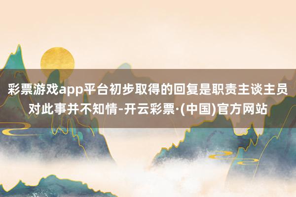 彩票游戏app平台初步取得的回复是职责主谈主员对此事并不知情-开云彩票·(中国)官方网站