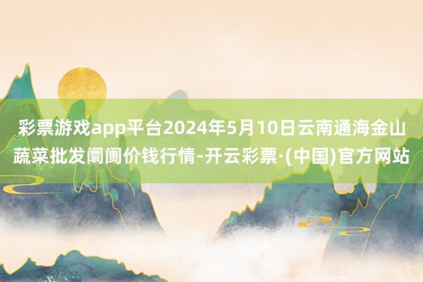 彩票游戏app平台2024年5月10日云南通海金山蔬菜批发阛阓价钱行情-开云彩票·(中国)官方网站