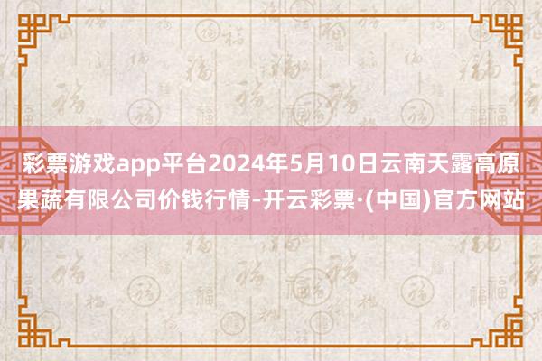 彩票游戏app平台2024年5月10日云南天露高原果蔬有限公司价钱行情-开云彩票·(中国)官方网站