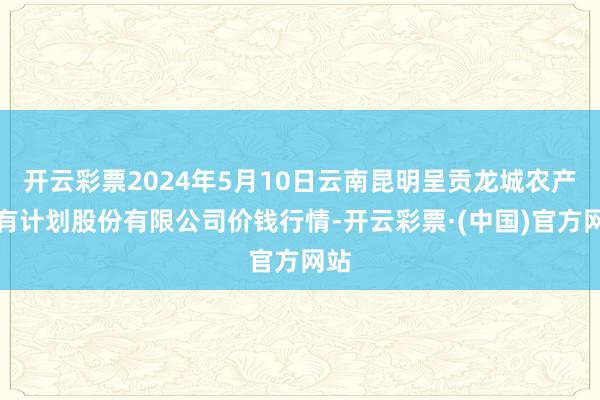 开云彩票2024年5月10日云南昆明呈贡龙城农产物有计划股份有限公司价钱行情-开云彩票·(中国)官方网站