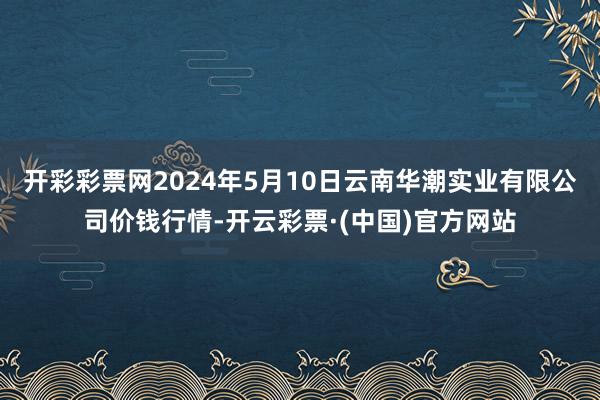 开彩彩票网2024年5月10日云南华潮实业有限公司价钱行情-开云彩票·(中国)官方网站