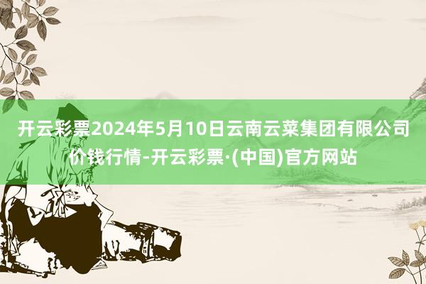 开云彩票2024年5月10日云南云菜集团有限公司价钱行情-开云彩票·(中国)官方网站