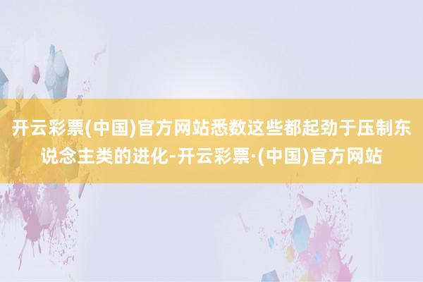 开云彩票(中国)官方网站悉数这些都起劲于压制东说念主类的进化-开云彩票·(中国)官方网站