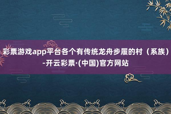 彩票游戏app平台各个有传统龙舟步履的村（系族）-开云彩票·(中国)官方网站