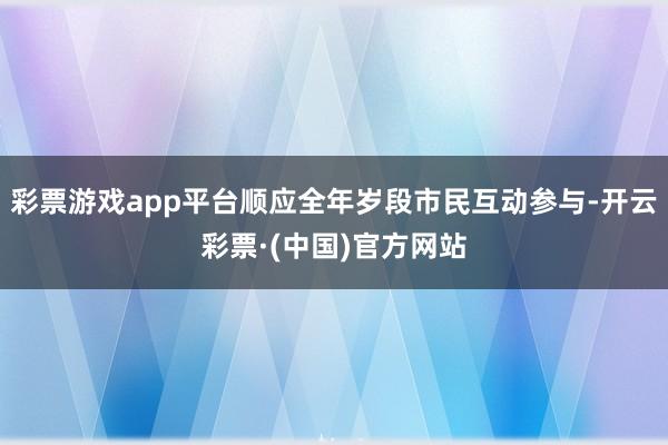 彩票游戏app平台顺应全年岁段市民互动参与-开云彩票·(中国)官方网站