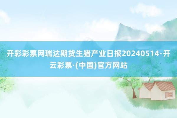 开彩彩票网瑞达期货生猪产业日报20240514-开云彩票·(中国)官方网站