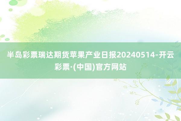 半岛彩票瑞达期货苹果产业日报20240514-开云彩票·(中国)官方网站