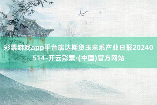 彩票游戏app平台瑞达期货玉米系产业日报20240514-开云彩票·(中国)官方网站