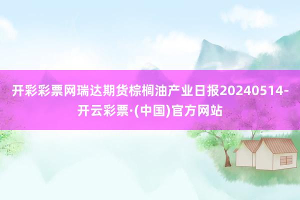 开彩彩票网瑞达期货棕榈油产业日报20240514-开云彩票·(中国)官方网站