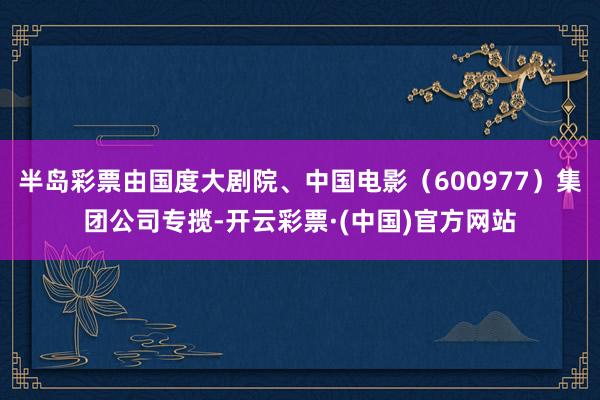 半岛彩票由国度大剧院、中国电影（600977）集团公司专揽-开云彩票·(中国)官方网站