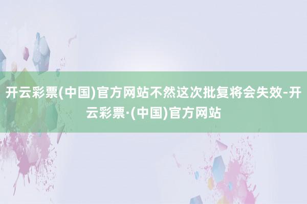 开云彩票(中国)官方网站不然这次批复将会失效-开云彩票·(中国)官方网站