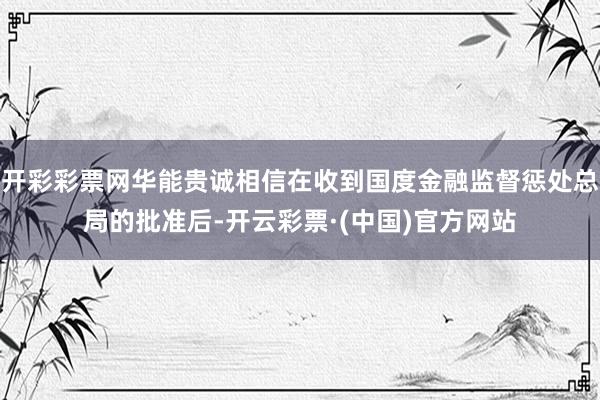 开彩彩票网华能贵诚相信在收到国度金融监督惩处总局的批准后-开云彩票·(中国)官方网站