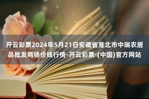 开云彩票2024年5月21日安徽省淮北市中瑞农居品批发商场价钱行情-开云彩票·(中国)官方网站