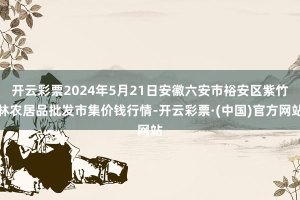 开云彩票2024年5月21日安徽六安市裕安区紫竹林农居品批发市集价钱行情-开云彩票·(中国)官方网站