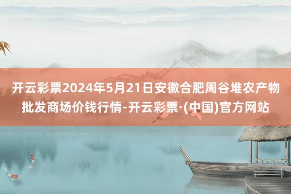 开云彩票2024年5月21日安徽合肥周谷堆农产物批发商场价钱行情-开云彩票·(中国)官方网站