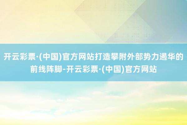 开云彩票·(中国)官方网站打造攀附外部势力遏华的前线阵脚-开云彩票·(中国)官方网站