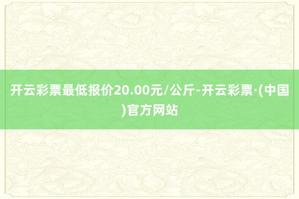 开云彩票最低报价20.00元/公斤-开云彩票·(中国)官方网站