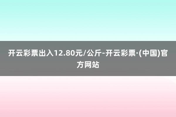 开云彩票出入12.80元/公斤-开云彩票·(中国)官方网站