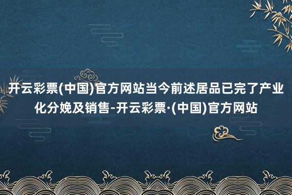 开云彩票(中国)官方网站当今前述居品已完了产业化分娩及销售-开云彩票·(中国)官方网站