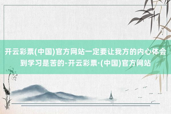 开云彩票(中国)官方网站一定要让我方的内心体会到学习是苦的-开云彩票·(中国)官方网站