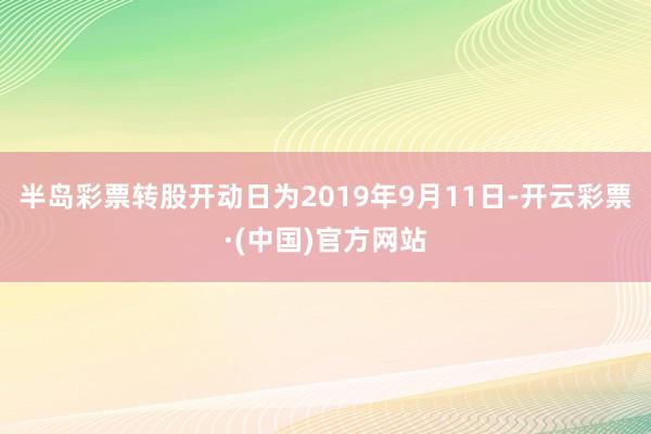 半岛彩票转股开动日为2019年9月11日-开云彩票·(中国)官方网站