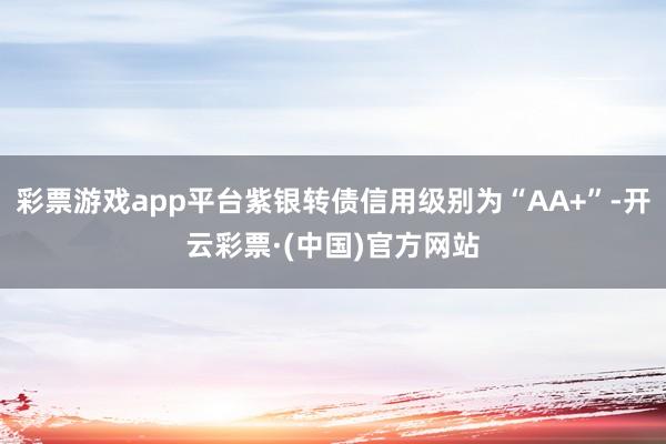 彩票游戏app平台紫银转债信用级别为“AA+”-开云彩票·(中国)官方网站