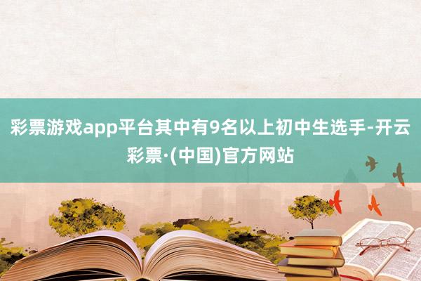 彩票游戏app平台其中有9名以上初中生选手-开云彩票·(中国)官方网站