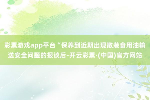 彩票游戏app平台“保养到近期出现散装食用油输送安全问题的报谈后-开云彩票·(中国)官方网站